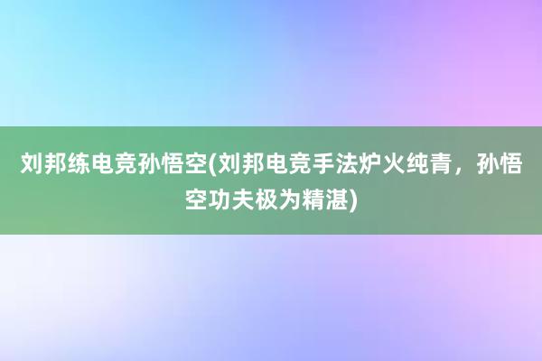 刘邦练电竞孙悟空(刘邦电竞手法炉火纯青，孙悟空功夫极为精湛)