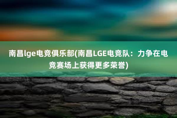 南昌lge电竞俱乐部(南昌LGE电竞队：力争在电竞赛场上获得更多荣誉)