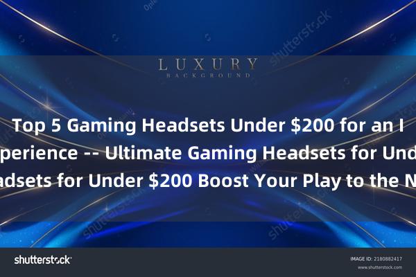 Top 5 Gaming Headsets Under $200 for an Immersive Gaming Experience -- Ultimate Gaming Headsets for Under $200 Boost Your Play to the Next Level