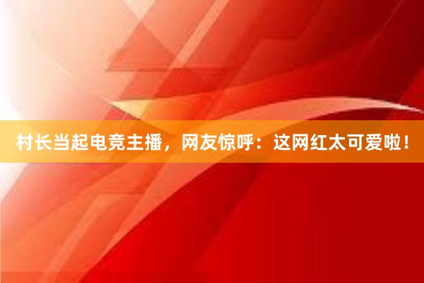 村长当起电竞主播，网友惊呼：这网红太可爱啦！