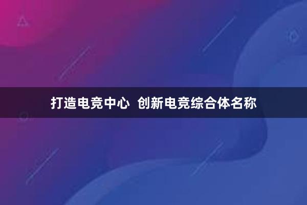 打造电竞中心  创新电竞综合体名称