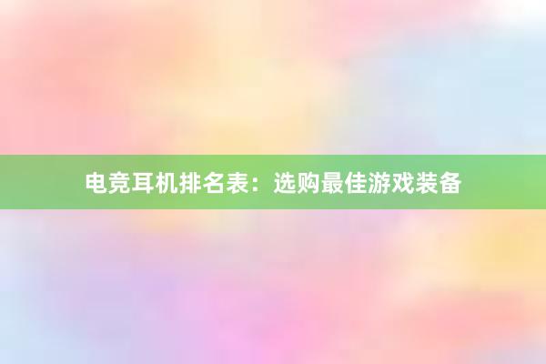 电竞耳机排名表：选购最佳游戏装备