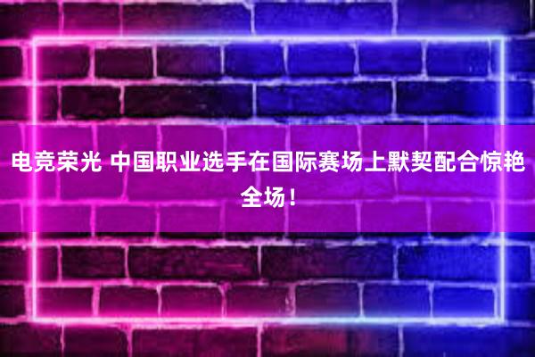 电竞荣光 中国职业选手在国际赛场上默契配合惊艳全场！