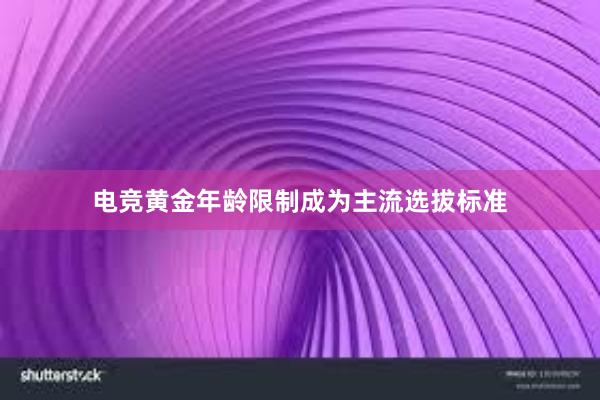 电竞黄金年龄限制成为主流选拔标准