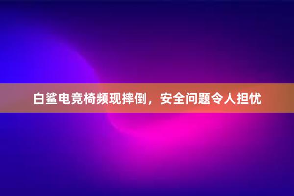 白鲨电竞椅频现摔倒，安全问题令人担忧