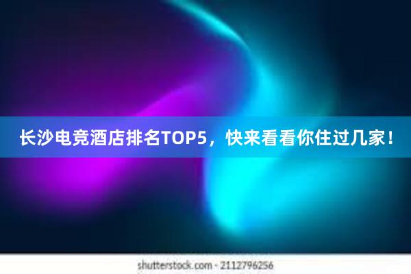 长沙电竞酒店排名TOP5，快来看看你住过几家！